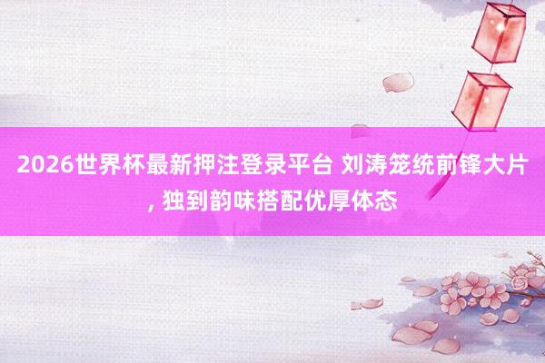 2026世界杯最新押注登录平台 刘涛笼统前锋大片，<a href=