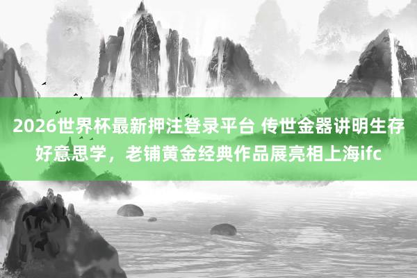2026世界杯最新押注登录平台 传世金器讲明生存好意思学，老铺黄金经典作品展亮相上海ifc