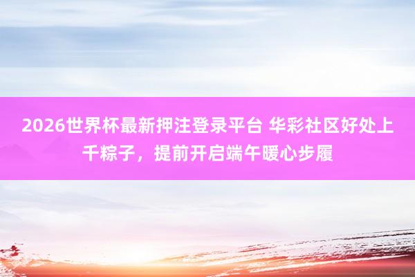 2026世界杯最新押注登录平台 华彩社区好处上千粽子，提前开启端午暖心步履