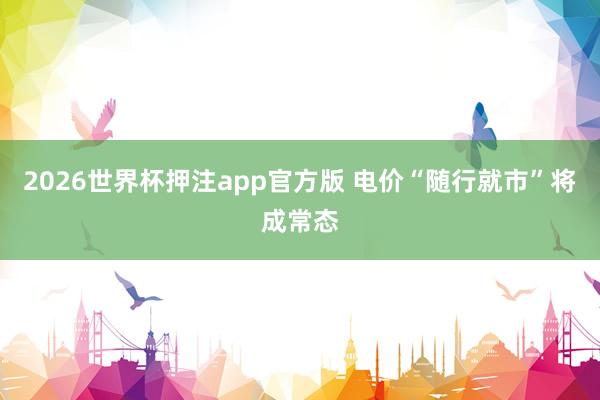2026世界杯押注app官方版 电价“随行就市”将成常态