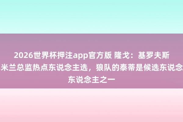 2026世界杯押注app官方版 隆戈:基罗夫斯基并非米兰总监热点东说念主选,狼队的泰蒂是候选东说念主之一