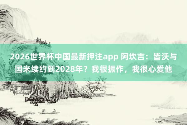 2026世界杯中国最新押注app 阿坎吉:皆沃与国米续约到2028年?我很振作,我很心爱他