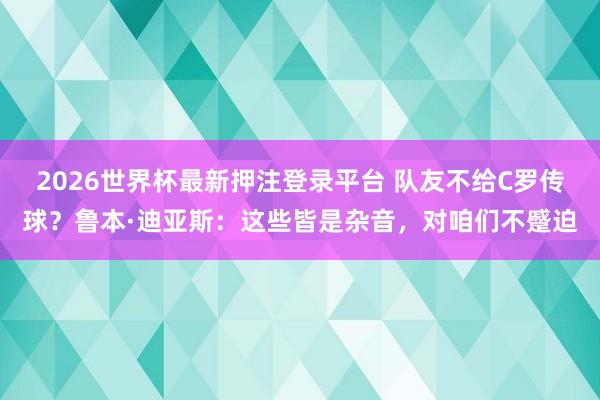 2026世界杯最新押注登录平台 队友不给C罗传球?鲁本·迪亚斯:这些皆是杂音,对咱们不蹙迫