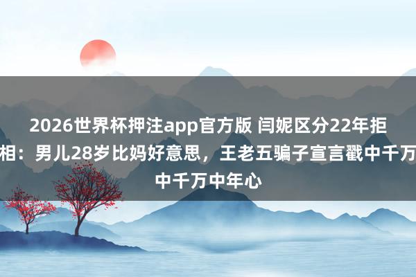 2026世界杯押注app官方版 闫妮区分22年拒复婚真相:男儿28岁比妈好意思,王老五骗子宣言戳中千万中年心