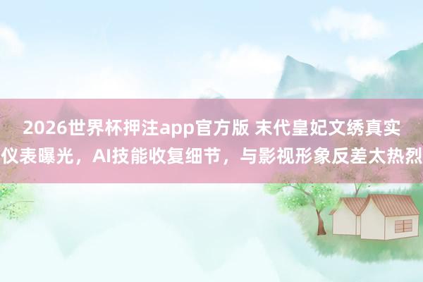 2026世界杯押注app官方版 末代皇妃文绣真实仪表曝光,AI技能收复细节,与影视形象反差太热烈