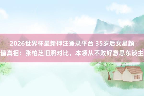 2026世界杯最新押注登录平台 35岁后女星颜值真相:张柏芝旧照对比,本领从不败好意思东谈主