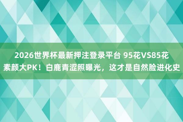 2026世界杯最新押注登录平台 95花VS85花素颜大PK!白鹿青涩照曝光,这才是自然脸进化史