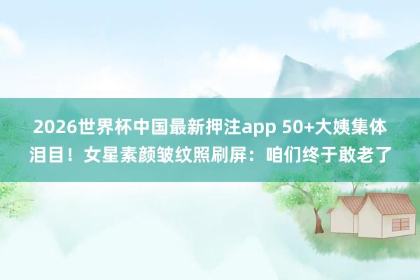 2026世界杯中国最新押注app 50+大姨集体泪目!女星素颜皱纹照刷屏:咱们终于敢老了